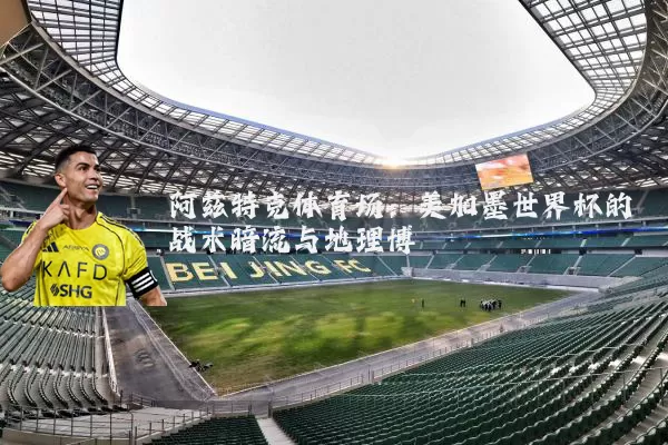 阿兹特克体育场:美加墨世界杯的战术暗流与地理博弈
