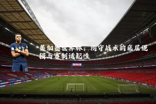 美加墨世界杯:防守战术的底层逻辑与赛制适配性