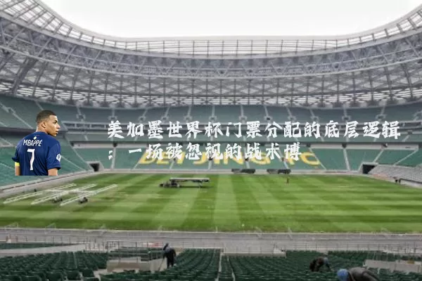 美加墨世界杯门票分配的底层逻辑：一场被忽视的战术博弈