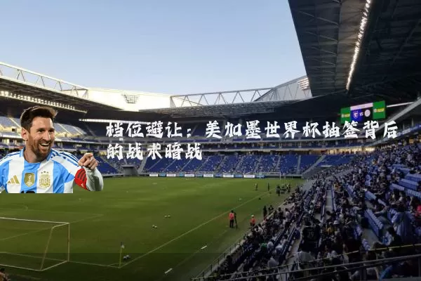 档位避让:美加墨世界杯抽签背后的战术暗战